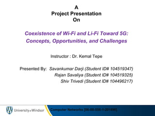 Computer Networks [06-88-556-1-2016W]
A
Project Presentation
On
Coexistence of Wi-Fi and Li-Fi Toward 5G:
Concepts, Opportunities, and Challenges
Instructor : Dr. Kemal Tepe
Presented By: Savankumar Darji (Student ID# 104519347)
Rajan Savaliya (Student ID# 104519325)
Shiv Trivedi (Student ID# 104496217)
 