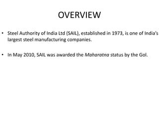 OVERVIEW
• Steel Authority of India Ltd (SAIL), established in 1973, is one of India’s
largest steel manufacturing companies.
• In May 2010, SAIL was awarded the Maharatna status by the Gol.
 
