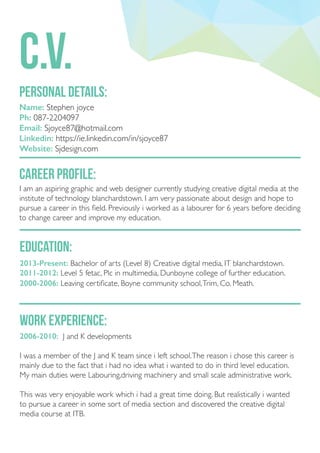personal details:
c.v.
Name: Stephen joyce
Ph: 087-2204097
Email: Sjoyce87@hotmail.com
Linkedin: https://ie.linkedin.com/in/sjoyce87
Website: Sjdesign.com
career profile:
I am an aspiring graphic and web designer currently studying creative digital media at the
institute of technology blanchardstown. I am very passionate about design and hope to
pursue a career in this field. Previously i worked as a labourer for 6 years before deciding
to change career and improve my education.
education:
2013-Present: Bachelor of arts (Level 8) Creative digital media, IT blanchardstown.
2011-2012: Level 5 fetac, Plc in multimedia, Dunboyne college of further education.
2000-2006: Leaving certificate, Boyne community school,Trim, Co. Meath.
work experience:
2006-2010: J and K developments
I was a member of the J and K team since i left school.The reason i chose this career is
mainly due to the fact that i had no idea what i wanted to do in third level education.
My main duties were Labouring,driving machinery and small scale administrative work.
This was very enjoyable work which i had a great time doing. But realistically i wanted
to pursue a career in some sort of media section and discovered the creative digital
media course at ITB.
 