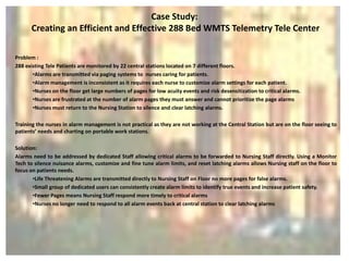 Case Study:
      Creating an Efficient and Effective 288 Bed WMTS Telemetry Tele Center

Problem :
288 existing Tele Patients are monitored by 22 central stations located on 7 different floors.
       •Alarms are transmitted via paging systems to nurses caring for patients.
       •Alarm management is inconsistent as it requires each nurse to customize alarm settings for each patient.
       •Nurses on the floor get large numbers of pages for low acuity events and risk desensitization to critical alarms.
       •Nurses are frustrated at the number of alarm pages they must answer and cannot prioritize the page alarms
       •Nurses must return to the Nursing Station to silence and clear latching alarms.

Training the nurses in alarm management is not practical as they are not working at the Central Station but are on the floor seeing to
patients’ needs and charting on portable work stations.

Solution:
Alarms need to be addressed by dedicated Staff allowing critical alarms to be forwarded to Nursing Staff directly. Using a Monitor
Tech to silence nuisance alarms, customize and fine tune alarm limits, and reset latching alarms allows Nursing staff on the floor to
focus on patients needs.
       •Life Threatening Alarms are transmitted directly to Nursing Staff on Floor no more pages for false alarms.
       •Small group of dedicated users can consistently create alarm limits to identify true events and increase patient safety.
       •Fewer Pages means Nursing Staff respond more timely to critical alarms
       •Nurses no longer need to respond to all alarm events back at central station to clear latching alarms
 