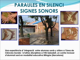 PARAULES EN SILENCI SIGNES SONORS Una experiència d’ integració  entre alumnes sords y oïdors a l’àrea de Ciències Socials  i d’altres disciplines a l’IES Sabadell, un centre inclusor d’alumnat sord en modalitat educativa Bilingüe (Barcelona) 
