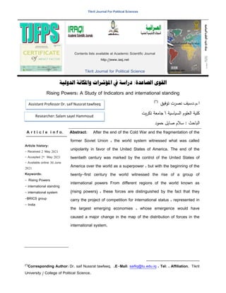 Tikrit Journal For Political Sciences
‫واملكانة‬ ‫املؤشرات‬ ‫يف‬ ‫دراسة‬ :‫الصاعدة‬ ‫القوى‬
‫الدولية‬
Rising Powers: A Study of Indicators and international standing
)*(
‫تػفيق‬ ‫نرخت‬ ‫دسيف‬.‫ـ‬.‫ا‬
‫الدياسية‬ ‫العمػـ‬ ‫كمية‬

‫يت‬‫خ‬‫تك‬ ‫جامعة‬
‫صا‬ ‫سبلـ‬ : ‫الباحث‬
‫حسػد‬ ‫يل‬
A r t i c l e i n f o.
Article history:
- Received 2 May 2021
- Accepted 22 May 2021
- Available online 30 June
2021
Keywords:
- Rising Powers
- international standing
- international system
-BRICS group
- India
Abstract: After the end of the Cold War and the fragmentation of the
former Soviet Union ، the world system witnessed what was called
unipolarity in favor of the United States of America. The end of the
twentieth century was marked by the control of the United States of
America over the world as a superpower ، but with the beginning of the
twenty-first century the world witnessed the rise of a group of
international powers From different regions of the world known as
(rising powers) ، these forces are distinguished by the fact that they
carry the project of competition for international status ، represented in
the largest emerging economies ، whose emergence would have
caused a major change in the map of the distribution of forces in the
international system.
(
)*
Corresponding Author: Dr. saif Nussrat tawfeeq, ،E-Mail: saifiq@tu.edu.iq ، Tel: ، Affiliation. Tikrit
University / College of Political Science.
Contents lists available at Academic Scientific Journal
http://www.iasj.net
Tikrit Journal for Political Science
Assistant Professor Dr. saif Nussrat tawfeeq
Researcher: Salam sayel Hammoud
 