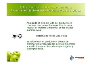 Aplicación de medidas – Toma de datos
Aspectos ambientales más significativos del producto



           Analizado el ciclo de vida del producto se
           concluye que la medida más directa para
           reducir el impacto ambiental en las etapas
           significativas:

                   sistema de fin de vida y uso

           es reformular el producto al objeto de
           eliminar del preparado los aceites minerales
           y sustituirlos por otros de origen vegetal y
           biodegradables.
 