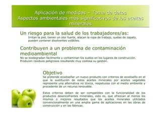 Aplicación de medidas – Toma de datos
Aspectos ambientales más significativos de los aceites
                      minerales

 Un riesgo para la salud de los trabajadores/as:
      Irritan la piel, tienen un olor fuerte, atacan la ropa de trabajo, suelas de zapato,
      pueden contener disolventes volátiles.


 Contribuyen a un problema de contaminación
 medioambiental
 No se biodegradan fácilmente y contaminan los suelos en los lugares de construcción.
 Producen residuos peligrosos resultando muy costosa su gestión.



                 Objetivo
                 Se pretende ecodiseñar un nuevo producto con criterios de ecodiseño en el
                 que la sustitución de estos aceites minerales por aceites vegetales
                 represente una alternativa no tóxica, respetuosa con el medio ambiente y
                 procedente de un recurso renovable.

                 Estos criterios deben de ser compatibles con la funcionalidad de los
                 productos desencofrantes minerales, esto es, que ofrezcan al menos los
                 mismos o mejores resultados que los aceites minerales utilizados
                 convencionalmente en una amplia gama de aplicaciones en las obras de
                 construcción y en las fábricas.
 