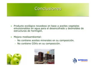 Conclusiones



Producto ecológico novedoso en base a aceites vegetales
emulsionables en agua para el desencofrado y desmoldeo de
estructuras de hormigón.

Mejora medioambiental:
  No contiene aceites minerales en su composición.
  No contiene COVs en su composición.
 