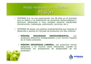 Medio Ambiente en INTEMAN
                     Misión
INTEMAN S.A. es una organización con 28 años en el mercado
que se dedica a la elaboración de productos biotecnológicos y
químicos, destinados a muy variados sectores industriales
(construcción, metalurgia, automoción, servicios, etc.).

INTEMAN SA posee una política medioambiental que impulsa el
desarrollo y puesta en mercado de productos con dos criterios:

   MÁXIMA       SEGURIDAD       MEDIOAMBIENTAL,        con
   productos altamente biodegradables y con mínimo impacto
   en el medio ambiente.

   MÁXIMA SEGURIDAD LABORAL, con productos menos
   peligrosos y en muchos casos reduciendo, cuando no
   eliminando los pictogramas de peligrosidad de los
   productos.
 