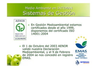 Medio Ambiente en INTEMAN
Sistemas de Gestión

     En Gestión Medioambiental estamos
     certificados desde el año 1999,
     disponemos del certificado ISO
     14001:2004



El 1 de Octubre del 2003 AENOR
validó nuestra Declaración
Medioambiental, y el 9 de Febrero
de 2004 se nos concedió en registro
EMAS.
 