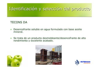 Identificación y selección del producto


TECONS DA

  Desencofrante soluble en agua formulado con base aceite
  mineral.

  Se trata de un producto desmoldeante/desencofrante de alto
  rendimiento y excelente acabado.
 