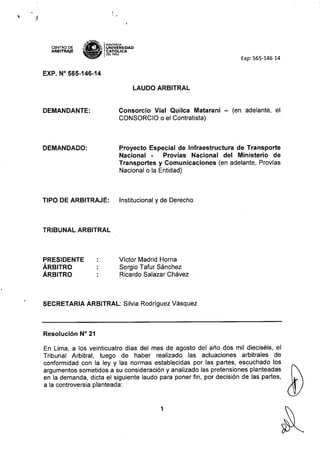 CENTRO DE
ARBITRAJE
~,tH~
s-~ IPONTlFICIA
;:-~'f¡ UNIVERSIDAD
~ CAT6~ICA
DEL PERU
Exp: 565-146-14
EXP. N° 565-146-14
LAUDO ARBITRAL
DEMANDANTE: Consorcio Vial Quilca Matarani - (en adelante, el
CONSORCIO o el Contratista)
DEMANDADO: Proyecto Especial de Infraestructura de Transporte
Nacional - Provías Nacional del Ministerio de
Transportes y Comunicaciones (en adelante, Provías
Nacional o la Entidad)
TIPO DE ARBITRAJE: Institucional y de Derecho
TRIBUNAL ARBITRAL
PRESIDENTE
ÁRBITRO
ÁRBITRO
Víctor Madrid Horna
Sergio Tafur Sánchez
Ricardo Salazar Chávez
SECRETARIA ARBITRAL: Silvia Rodríguez Vásquez
Resolución N" 21
En Lima, a los veinticuatro dias del mes de agosto del año dos mil dieciséis, el
Tribunal Arbitral, luego de haber realizado las actuaciones arbitrales de
conformidad con la ley y las normas establecidas por las partes, escuchado los
argumentos sometidos a su consideración y analizado las pretensiones planteadas
en la demanda, dicta el siguiente laudo para poner fin, por decísión de las partes,
a la controversia planteada:
1
 