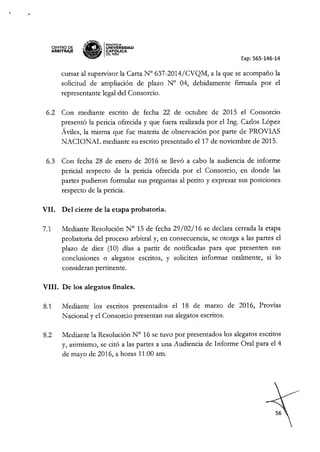 '.
CENTRO DE
ARBITRAJE iPJ'"
:lI- <'.: PONTIFICIA
~ ¡¡¡ IUNIVERSIDAD
'W CAT6pCA
DEL PERU
Exp: 565-146-14
cursar al supervisor la Carta N° 637-2014/CVQM, a la que se acompaño la
solicitud de ampliación de plazo N° 04, debidamente fIrmada por el
representante legal de! Consorcio.
6.2 Con mediante escrito de fecha 22 de octubre de 2015 e! Consorcio
presentó la pericia ofrecida y que fuera realizada por e! Ing. Carlos López
Áviles, la misma que fue materia de observación por parte de PROVIAS
NACIONAL mediante su escrito presentado e! 17 de noviembre de 2015.
6.3 Con fecha 28 de enero de 2016 se llevó a cabo la audiencia de informe
pericial respecto de la pericia ofrecida por e! Consorcio, en donde las
partes pudieron formular sus preguntas al perito y expresar sus posiciones
respecto de la pericia.
VII. Del cierre de la etapa probatoria.
7.1 Mediante Resolución N° 15 de fecha 29/02/16 se declara cerrada la etapa
probatoria de! proceso arbitral y, en consecuencia, se otorga a las partes e!
plazo de diez (10) días a partir de notifIcadas para que presenten sus
conclusiones o alegatos escritos, y soliciten informar oralmente, si lo
consideran pertinente.
VIII. De los alegatos finales.
8.1 Mediante los escritos presentados. e! 18 de marzo de 2016, Provías
Nacional y e! Consorcio presentan sus alegatos escritos.
8.2 Mediante la Resolución N° 16 se tuvo por presentados los alegatos escritos
y, asimismo, se citó a las partes a una Audiencia de Informe Oral para e! 4
de mayo de 2016, a horas 11:00 amo
 