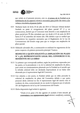 CENTRO DE
ARBITRAJE
~,tN~
~ IPONTIFICIA
,,~~ UNIVERSIDAD
~ CAT6~ICA
~ DELP'ERU
Exp: 565-146-14
que señala en el presente proceso, esto es, e! retraso de la Entidad en la
indefinición de los aspectos técnicos necesarios para poder dar inicio a los
trabajos vinculados al puente Quilca.
10.9 Mediante laudo de fecha 23 de julio de! 2014 el Tribunal Arbitral declaró
fundada en parte el otorgamiento de! plazo parcial N° 2 y, en
consecuencia, declaró que e! Consorcio tiene derecho a una ampliación de
plazo parcial por 99 días calendario que van desde e! 21 de junio de 2013
hasta e! 27 de setiembre del mismo año. Ello debido a que se verificó que
concurrieron los requisitos necesarios que e! Reglamento de la Ley de
Contrataciones de! Estado exige para que se otorgue una ampliación de
plazo parcial.
10.10 Habiendo advertido ello, a continuación se analizará los argumentos de las
partes respecto a la primera pretensión principal. Veamos:
RESPECTO A QUIÉN SOLICITÓ LA AMPLIACIÓN DE PLAZO
N° 4 ¿EL REPRESENTANTE LEGAL DEL CONSORCIO O EL
RESIDENTE DE LA OBRA?
10.11 Lo primero que corresponde analizar, según las posiciones expresadas por
las partes, es la procedencia o no de la solicitud de ampliación de plazo,
pues existe un cuestionamiento planteado por la Entidad en el sentido que
la referida solicitud debe ser declarada improcedente al no haber sido
alcanzada por el representante legal de! Consorcio.
10.12 Con relación a este punto, la Entidad señala que no debe proceder la
solicitud de ampliación de plazo de! Contratista debido a que quien
presentó dicha solicitud no fue e! representante legal de! mismo sino e!
residente de obra, contraviniendo de ese modo lo dispuesto por e! artículo
201 del Reglamento de la Ley de Contrataciones de! Estado.
10.13 Dicha disposición legal señala lo siguiente:
"Dentro de los quince (15) días siguientes de concluido el hecho invocado, el
contratista o su representante legal solicitará, cuantificaráy sustentará
 