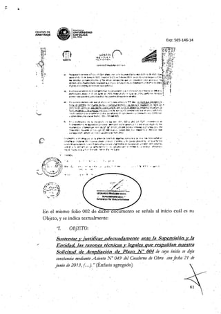 CENTRO DE
ARBITRNE
~W~~
ga" IPONTifiCIA
• '" UNIVÓERSIDAD
• - CAT ~ICA
~ DELPERU
Exp: 565-146-14
-{IIj,. t;.,t;:::":tH)¡;¡llI""~-"l!;
f-4¡:-ogir~~u ""f@iJI¡i:#*~, ".<_~'~"''''~r~4'r~%,irf
!MoS:U1.
~'?~'t~ .~...... ~_~ "l/i~ '''''''9. JeA 1'l0'" "' >/;14.¡¡,edW'4lit!.z
<-~,*y~,~;i.,.$$~
"tr-hkt> "*"~
?#t#-Mol:!'-' t:f'~fJ?;'ff«j id!' ~N
~
~~ !""4il '-¡}:.
tCP,d<::.9~'lft~'i~-wc--t'Q.l.-l -'$!(hmádil.1Q
~t'
,lit 1-t,?,~'':-ft'7;jt!
1I;f~~,¡;;_'_~
'f"';¡¡¡;¡:"'~; 'Ns;,i;«:<1IJ',"':77
" £;¡it,~~~ ~'&,'~-
;trI :"
..•
X~ '~H¡:¡.',~,r"
';7 1'i
~ ,-#l.iilf"'-"."¡ic"G¡,jr,,,
t'~",~,1-
'b!iJlt~ t~~
~,;'Fú' '1' d'!!¡f.";cni!:l ~
•• > "~ "
. __
'*,t'-
'!':7""'" ..J/','
.~~r- <
':"""-'-'Prr¡~""':h-.
~~OO4!iDi
~ lIfNitDJ¡u,Jf't'EYi:ll£L j'
~",-!~'lUt.wIjjj
.~ • ",." ," ~-'!- t'~.
<~
i' '. ~ '",
,,,,,".~,,", J0!" ~~-'c0-J &!' ""- .t'f!->t,,j".j v¡,>#'hJL ~~ <f~~,l?-"":'''' 1'! 'iW"" ~ 't4,«,,,•••• ,'
~*:'k
•• ),;; -,,',1Vt1o ••~~ S'll~:.."t:; fe l$- ;r~~1~!'$Mt¥'~lv !". f:;;'t
"'",,';¡; iI~ 1J'!'I'~1I't~lf":C-f"'~.1; ,,~''¿'-,~~
«*- A., __ .,;~.,¡,'Ji Ji! ~-:r- ""1"". "l1':;,1",'~,
**"","'J!''I'''t ~~"i _'--' 1i'-"""';'-(-' r' •.••..
1O;lfti'.
~.k-~;;1vt'
"44~ "4'~-,f'l'
En el IIllsmo folio 002 de dic o ocumento se señala al inicio cuál es su
Objeto, y se indica textualmente:
"l. OBJETO:
Sustentar v justificar adecuadamente ante la SUDervisiónv la
"
Entidad. las razones técnicas y legales que respaldan nuestra
Solicitud de Ampliación de Plazo N° 004 de cuyo inicio se deja
constanciamedianteAsiento N' 049 del Cuaderno de Obra confecha 21 de
junio de 2013, (...). " (Énfasis agregado)
 
