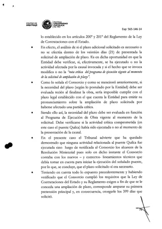 CENTRO DE
ARBITRAJE
~,'EN~
~a
IPONTIFICIA
;:: ¡¡. UNIVERSIDAD
-_- CAT6~ICA
~ DElPERU
Exp: 565-146-14
lo establecido en los artículos 2000
y 2010
de! Reglamento de la Ley
de Contrataciones con e! Estado.
• En efecto, el análisis de si e! plazo adicional solicitado es necesario o
no se efectúa dentro de los veintiún días (21) de presentada la
solicitud de ampliación de plazo. Es en dicha oportunidad en que la
Entidad debe verificar, si, efectivamente, se ha ejecutado o no la
actividad afectada por la causal invocada y si e! hecho que se invoca
modifica o no la "ruta crítica delprograma de ~jecuciónvigenteal momento
de la solicitud de ampliación deplazo'~
• Como lo señala e! Consorcio y como se mencionó anteriormente, si
la necesidad de! plazo (según lo postulado por la Entidad) debe ser
evaluada recién al fmalizar la obra, sería imposible cumplir con e!
plazo legal establecido con el que cuenta la Entidad para emitir su
pronunciamiento sobre la ampliación de plazo solicitada por
haberse afectado una partida crítica.
• Siendo ello así, la necesidad de! plazo debe ser evaluada en función
al Programa de Ejecución de Obra vigente al momento de la
solicitud. Debe verificarse si la actividad crítica comprometida (en
este caso el puente Quilca) había sido ejecutada o no al momento de
la presentación de la causal.
• En e! presente caso el Tribunal advierte que ha quedado
demostrado que ninguna actividad relacionada al puente Quilca fue
ejecutada sino luego de notificada al Consorcio los alcances de la
Resolución Ministerial pues solo en dicho instante e! Consorcio
contaba con los nuevos - y correctos- lineamientos técnicos que
debía tomar en cuenta para iniciar la ejecución de! señalado puente,
por lo que, se concluye, que e! plazo solicitado sí era necesario.
• Teniendo en cuenta todo lo expuesto precedentemente y habiendo
verificado que e! Consorcio cumplió los requisitos que la Ley de
Contrataciones del Estado y su Reglamento exigen a fin de que se le
conceda una ampliación de plazo, corresponde amparar su primera
pretensión principal y, en consecuencia, otorgarle los 399 días que
solicitó.
 
