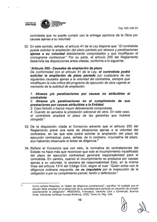 CENTRO DE
ARBITRAJE
,*,'lN£~
S-~ IPONTIfiCIA
"'-.:dllro UNIVERSIDAD
~ CAT6J.,ICA
~ DELPERU
Exp: 565-146-14
9
contratista que no puede cumplir con la entrega oportuna de la Obra por
causas ajenas a su voluntad.
52. En este sentido, señala, el articulo 41 de la Ley dispone que: "El contratista
puede solicitar la ampliación del plazo pactado por atrasos y paralizaciones
ajenas a su voluntad debidamente comprobados y que modifiquen el
cronograma contractual." Por su parte, el articulo 200 del Reglamento
desarrolla las disposiciones antes citadas, conforme a lo siguiente:
"Artículo 200.- Causales de ampliacíón de plazo
De conformidad con el artículo 41 de la Ley, el contratísta podrá
solicitar la ampliacíón de plazo pactado por cualquiera de las
siguientes causales ajenas a la voluntad del contratista, siempre que
modifiquen la ruta crítica del programa de ejecución de obra vigente al
momento de la solicitud de ampliación:
1. Atrasos y/o paralizaciones por causas no atribuibles al
contratísta.
2. Atrasos y/o paralizaciones en el cumplimiento de sus
prestaciones por causas atribuibles a la Entidad.
3. Caso fortuito o fuerza mayor debidamente comprobada.
4. Cuando se aprueba la prestación adicional de obra. En este caso,
el contratista ampliará el plazo de las garantías que hubiere
otorgado."
53. De la disposición citada el Consorcio advierte que el articulo 200 del
Reglamento prevé una serie de situaciones ajenas a la voluntad del
contratista, en las que este podrá solicitar la ampliación del plazo de
ejecución contractual, pues, señala, de lo contrario, incumpliria tal plazo,
aun habiendo observado el deber de diligencia.9
54. Refiere el Consorcio que con esto, la normativa de contrataciones del
Estado no hace más que reconocer que solo el incumplimiento injustificado
del plazo de ejecución contractual generará responsabilidad para el
contratista. En cambio, cuando el incumplimiento se produzca por causas
ajenas a su voluntad, lo exonera de responsabilidad. Esto, en la misma
línea del artículo 1314 del Código Civil, según el cual: "Quien actúa con la
diligencia ordinaria requerida, no es imputable por la inejecución de la
obligación o por su cumplimiento parcial, tardío o defectuoso."
Como señala Messineo, el "deber de diligencia (contractual)", significa "el cuidado que el
deudor debe emplear en el desarrollo de su actividad para ponerse en situación de cumplir
exactamente la obligación". MESSINEO, Francesco. Derecho Civil y Comercial, Buenos
Aires: Ediciones Jurídicas Europa-América, 1955, Tomo IV, Pág. 234.
13
 
