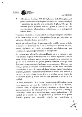 .1
CENTRO DE
ARBITIUJE B
~W.I
~ PONTlAClA
!' ~IUNIVÓERSIDAD
~ CAT j..ICA
~ OELPERU
Exp: 565-146-14
B. Advertir que el articulo 2020
del Reglamento de la LCE aplicable al
presente contrato señala simplemente como una consecuencia legal
y económica del derecho a la ampliación de plazo, "el pago de
mayores gastos generales variables iguales al número de días
correspondientes a la ampliación multiplicados por el gasto general
variable diario (.. y.
Tomar esta definición no resulta del todo sencilla, pues requiere un análisis
de las consecuencias de una u otra opción toda vez que, reiteramos, no
existe una definición clara en la normativa.
Asumir que ordenar el pago de gastos generales variables por un período
de tiempo que finalmente no se va a utilizar podría resultar no justo,
puesto finalmente se estaría reconociendo económicamente una
consecuencia legal, que aparentemente es incongruente.
Sin embargo, esta afirmación enfrenta el hecho que sí el ejecutor de una
obra teniendo un plazo para la ejecución de la misma, según el contrato, la
puede culminar la obra de manera antelada, no puede verse perjudicado en
que no se le reconozcan los gastos generales variables a los que tenía
derecho si hubiese culminado la obra en un mayor tiempo. Dicho de otra
forma, a que se le "sancione económicamente" por no haber culminado
anteladamente la obra. Se comprenderá que bajo esta lógica, los colegios,
hospitales, carreteras y demás se construirán en su tiempo, pero no antes, y
eso no es lo que a criterio de este árbitro se condice con un sistema de
contratación pública y menos con uno que proclama la eficiencia y la
equidad.
De hecho, el articulo 40
de la Ley de Contrataciones del Estado consagra
como principios que rigen las contrataciones a los de: (i) eficiencia,
entendido como la exigencia que las contrataciones se efectúen bajo las
mejores condiciones de calidad, precio y plazos de ejecución y entrega y
con el mejor uso de los recursos materiales y humanos disponibles; y (ü)
equidad, en el sentido que las prestaciones y derechos de las partes
deberán guardar una razonable relación de equivalencia y
 