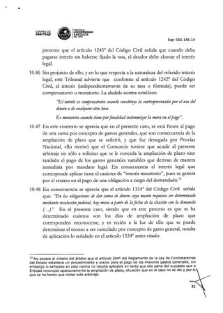 ••
CENTRO OE
ARBITRAJE
,¥.1tN!'!t:
Sa'" IPONTIFICIA
•.. ¡lo; UNIVÓERSIDAD
•.. -. CAT !-ICA
~ DELPERU
Exp: 565-146-14
presente que el artículo 1245° del Código Civil señala que cuando deba
pagarse interés sin haberse fijado la tasa, el deudor debe abonar el interés
legaL
10.46 Sin perjuicio de ello, y en lo que respecta a la naturaleza del referido interés
legal, este Tribunal advierte que conforme al artículo 1242° del Código
Civil, el interés (independientemente de su tasa o fórmula), puede ser
compensatorio o moratoria. La aludida norma establece:
"El interés es compensato17'o
cuando constituye la contraprestaciónpor el uso del
dinero o de cualquier otro bien.
Es moratorio cuando tienepor finalidad indemnizar la mora en elpago'~
10.47 En este contexto se aprecia que en el presente caso, se está frente al pago
de una suma por concepto de gastos generales, que son consecuencia de la
ampliación de plazo que se solicitó, y que fue denegada por Provias
Nacional, ello motivó que el Consorcio tuviese que acudir al presente
arbitraje no sólo a solicitar que se le conceda la ampliación de plazo sino
también el pago de los gastos generales variables que derivan de manera
inmediata por mandato legal. En consecuencia el interés legal que
corresponde aplicar tiene el carácter de "interés moratoria", pues se genera
por el retraso en el pago de una obligación a cargo del demandado.
13
10.48 En consecuencia se aprecia que el artículo 1334° del Código Civil señala
que: "En las obligacionesde dar suma de dinero cuyo monto requiera ser determinado
mediante resoluciónjudicial, hay mora aparir de laficha de la citación con la demanda
(...) ". En el presente caso, siendo que en este proceso es que se ha
determinado cuántos son los días de ampliación de plazo que
corresponden reconocerse, y es recién a la luz de ello que se puede
determinar el monto a ser cancelado por concepto de gasto general, resulta
de aplicación lo señalado en el artículo 1334° antes citado.
13 No escapa al criterio del árbitro que el artículo 2040 del Reglamento de la Ley de Contrataciones
del Estado establece un procedimiento y plazos para el pago de los mayores gastos generales, sin
embargo lo señalado en esta norma no resulta aplicable en tanto que ella parte del supuesto que a
Entidad reconoció oportunamente la ampliación de plazo, situación que en el caso no se dio y por lo
que se ha tenido que iniciar este arbitraje.
 