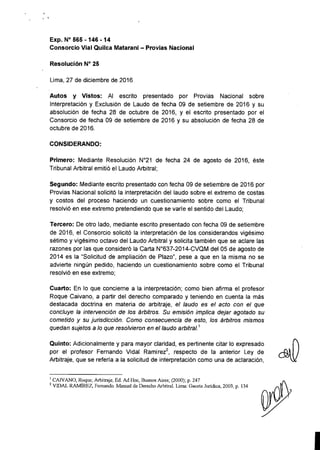 , ,
Exp. N° 565 -146 -14
Consorcio Vial Quilca Matarani - Provias Nacional
Resolución N° 25
Lima, 27 de diciembre de 2016
Autos y Vistos: Al escrito presentado por Provias Nacional sobre
Interpretación y Exclusión de Laudo de fecha 09 de setiembre de 2016 y su
absolución de fecha 28 de octubre de 2016, y el escrito presentado por el
Consorcio de fecha 09 de setiembre de 2016 y su absolución de fecha 28 de
octubre de 2016.
CONSIDERANDO:
Primero: Mediante Resolución N°21 de fecha 24 de agosto de 2016, éste
Tribunal Arbitral emitió el Laudo Arbitral;
Segundo: Mediante escrito presentado con fecha 09 de setiembre de 2016 por
Provias Nacional solicitó la interpretación del laudo sobre el extremo de costas
y costos del proceso haciendo un cuestionamiento sobre como el Tribunal
resolvió en ese extremo pretendiendo que se varíe el sentido del Laudo;
Tercero: De otro lado, mediante escrito presentado con fecha 09 de setiembre
de 2016, el Consorcio solicitó la interpretación de los considerandos vigésimo
sétimo y vigésimo octavo del Laudo Arbitral y solicita también que se aclare las
razones por las que consideró la Carta N"637-2014-CVQM del 05 de agosto de
2014 es la "Solicitud de ampliación de Plazo", pese a que en la misma no se
advierte ningún pedido, haciendo un cuestionamiento sobre como el Tribunal
resolvió en ese extremo;
Cuarto: En lo que concierne a la interpretación; como bien afirma el profesor
Roque Caivano, a partir del derecho comparado y teniendo en cuenta la más
destacada doctrina en materia de arbitraje, el laudo es el acto con el que
concluye la intervención de los árbitros. Su emisión implica dejar agotado su
cometido y su jurisdicción. Como consecuencia de esto, los árbitros mismos
quedan sujetos a lo que resolvieron en el laudo arbitral.1
Quinto: Adicionalmente y para mayor claridad, es pertinente citar lo expresado
por el profesor Fernando Vidal Ramirez2
, respecto de la anterior Ley de
Arbitraje, que se refería a la solicitud de interpretación como una de aclaración,
¡ CAN ANO, Roque; Arbitraje, Ed. Ad Hoc, Buenos Aires; (2000); p. 247
2 VIDAL RAMÍREz, Fernando. Manual de Derecho Arbitral. Lima: Gaceta Jurídica, 2003, p. 134
 