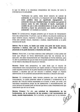 lo que no afecta a la naturaleza interpretativa del recurso, tal como lo
entendemos en la actualidad:
"Notificadas las partes, éstas tienen derecho de solicitar la
aclaración, la corrección y la integración del laudo. Ninguno de
estos pedidos tiene un significado impugnatorio. La
aclaración tiene por finalidad disipar las dudas que genere la
manera como ha sido redactado el laudo, explicando el
sentido de una o más consideraciones en la que se funda la
decisión y hacer las precisiones que motiva el pedido de
aclaración". (El resaltado es nuestro)
Sexto: En consecuencia, téngase presente que el recurso de interpretación
tiene dos componentes: El primero, que se refiere a la presunta existencia de
algún extremo oscuro, impreciso o dudoso; y un segundo componente, que
limita este carácter oscuro, impreciso o dudoso, específicamente a la parte
resolutiva del laudo.
Sétimo: Por lo tanto, no basta que exista una parte del laudo oscura,
imprecisa o dudosa, sino que en todo caso, ésta debe haber sido
plasmada en la parte decisoria o resolutiva del laudo.
Octavo: Ahora bien, si se hace extensiva esta calificación a otras partes del
laudo que influyan en forma determinante para fijar los alcances de la
ejecución, ello debe necesariamente ser interpretado en forma restrictiva, para
no abrir la posibilidad de que por ésta via se pueda cuestionar todo el laudo, al
no ser ésta la naturaleza del recurso en mención.
Noveno: Desde esta perspectiva, no cabe duda que el recurso de
interpretación tiene exclusivamente por objeto solicitar al Tribunal Arbitral que
aclare aquellos extremos de la parte resolutiva del laudo que resulten oscuros o
dudosos, o aquellos que por ser oscuros o dudosos, tengan un impacto
determinante en el contenido exclusivamente resolutivo o decisorio del laudo.
Décimo: En consecuencia, debe tenerse presente que una solicitud de
interpretación, no podrá pretender alterar el contenido o fundamentos de la
decisión del Tribunal Arbitral expresados en el laudo; ni tener, por ende, una
naturaleza impugnatoria propia de las apelaciones o reconsideraciones, asi
como tampoco es posible pedir al tribunal que lleve a cabo interpretaciones que
nada tienen que ver con el laudo.
Décimo Primero: Por ello, una solicitud de interpretación de los
fundamentos, de la evaluación de las pruebas o del razonamiento del
laudo, resulta improcedente. De lo contrario, se lograría por la vía indirecta,
 
