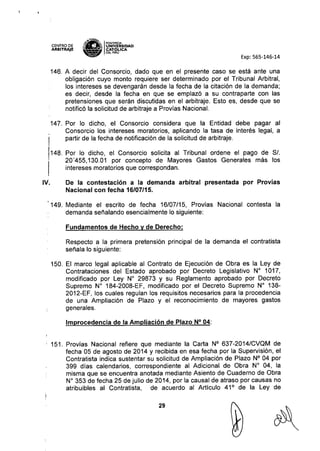 CENTRO DE
ARBITRAJE
~'ENE~
"a IPONTlACIA
;:: ¡¡. UNIVÓERSIDAD
- - CAT ~ICA
~ OELPERU
Exp: 565-146-14
146. A decir del Consorcio, dado que en el presente caso se está ante una
obligación cuyo monto requiere ser determinado por el Tribunal Arbitral,
los intereses se devengarán desde la fecha de la citación de la demanda;
es decir, desde la fecha en que se emplazó a su contraparte con las
pretensiones que serán discutidas en el arbitraje. Esto es, desde que se
notificó la solicitud de arbitraje a Provías Nacional.
147. Por lo dicho, el Consorcio considera que la Entidad debe pagar al
Consorcio los intereses moratorias, aplicando la tasa de interés legal, a
partir de la fecha de notificación de la solicitud de arbitraje.
148. Por lo dicho, el Consorcio solicita al Tribunal ordene el pago de SI.
20'455,130.01 por concepto de Mayores Gastos Generales más los
intereses moratorias que correspondan.
IV. De la contestación a la demanda arbitral presentada por Provías
Nacional con fecha 16/07/15.
149. Mediante el escrito de fecha 16/07/15, Provias Nacional contesta la
demanda señalando esencialmente lo siguiente:
Fundamentos de Hecho V de Derecho:
Respecto a la primera pretensión principal de la demanda el contratista
señala lo siguiente:
150. El marco legal aplicable al Contrato de Ejecución de Obra es la Ley de
Contrataciones del Estado aprobado por Decreto Legislativo W 1017,
modificado por Ley W 29873 y su Reglamento aprobado por Decreto
Supremo N° 184-2008-EF, modificado por el Decreto Supremo W 138-
2012-EF, los cuales regulan los requisitos necesarios para la procedencia
de una Ampliación de Plazo y el reconocimiento de mayores gastos
generales.
Improcedencia de la Ampliación de Plazo N° 04:
151. Provías Nacional refiere que mediante la Carta N° 637-2014/CVQM de
fecha 05 de agosto de 2014 y recibida en esa fecha por la Supervisión, el
Contratista indica sustentar su solicitud de Ampliación de Plazo N° 04 por
399 días calendarios, correspondiente al Adicional de Obra N° 04, la
misma que se encuentra anotada mediante Asiento de Cuaderno de Obra
W 353 de fecha 25 de julio de 2014, por la causal de atraso por causas no
atribuibles al Contratista, de acuerdo al Artículo 41° de la Ley de
29
 