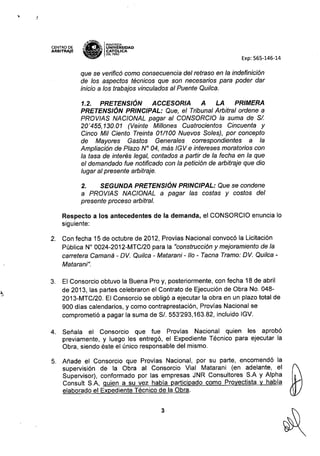 !
CENTRO DE
ARBITRAJE
,v.'lH~
"1m'" IPONTIFICIA
~ I~ UNIVERSIDAD
~ CAT6pCA
~ DELPERU
Exp: 565-146-14
que se verificó como consecuencia del retraso en la indefinición
de los aspectos técnicos que son necesarios para poder dar
inicio a los trabajos vinculados al Puente Quílca.
1.2. PRETENSIÓN ACCESORIA A LA PRIMERA
PRETENSIÓN PRINCIPAL: Que, el Tribunal Arbitral ordene a
PROVIAS NACIONAL pagar al CONSORCIO la suma de SI.
20'455,130.01 (Veinte Míllones Cuatrocientos Cincuenta y
Cinco Mil Ciento Treinta 01/100 Nuevos Soles), por concepto
de Mayores Gastos Generales correspondientes a la
Ampliación de Plazo N" 04, más IGV e intereses moratorias con
la tasa de interés legal, contados a partir de la fecha en la que
el demandado fue notificado con la petición de arbitraje que dio
lugar al presente arbitraje.
2. SEGUNDA PRETENSIÓN PRINCIPAL: Que se condene
a PROVIAS NACIONAL a pagar las costas y costos del
presente proceso arbitral.
Respecto a los antecedentes de la demanda, el CONSORCIO enuncia lo
siguiente:
2. Con fecha 15 de octubre de 2012, Provias Nacional convocó la Licitación
Pública N° 0024-2012-MTC/20 para la "construcción y mejoramiento de la
carretera Camaná - OVo Quílca - Matarani - 110 - Tacna Tramo: OVo Quílca -
Matarani".
3. El Consorcio obtuvo la Buena Pro y, posteriormente, con fecha 18 de abril
de 2013, las partes celebraron el Contrato de Ejecución de Obra No. 048-
2013-MTC/20. El Consorcio se obligó a ejecutar la obra en un plazo total de
900 días calendarios, y como contraprestación, Provías Nacional se
comprometió a pagar la suma de SI. 553'293,163.82, incluido IGV.
4. Señala el Consorcio que fue Provías Nacional quien les aprobó
previamente, y luego les entregó, el Expediente Técnico para ejecutar la
Obra, siendo éste el único responsable del mismo.
5. Añade el Consorcio que Provías Nacional, por su parte, encomendó la
supervisión de la Obra al Consorcio Vial Matarani (en adelante, el
Supervisor), conformado por las empresas JNR Consultores S.A y Alpha
Consult S.A, quien a su vez había participado como Proyectista y había
elaborado el Expediente Técnico de la Obra.
3
 