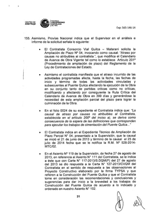 CENTRO DE
ARBITRAJE •.
'"
$; ~ PONT1ACIA
;;: ¡¡¡ IUNIVERSIDAD
• • CAT6~ICA
,.. OELPERU
Exp: 565-146-14
155. Asimismo, Provías Nacional indica que el Supervisor en el análisis e
informe de la solicitud señala lo siguiente:
• El Contratista Consorcio Vial Quilca - Matarani solicita la
Ampliación de Plazo N° 04, invocando como causal: "Atraso por
causas no atribuibles al contratista.", que modifica el Calendario
de Avance de Obra Vigente tal como lo establece Articulo 201°
(Procedimiento de ampliación de plazo) del Reglamento de la
Ley de Contrataciones del Estado.
• Asimismo el contratista manifiesta que el atraso incurrido de las
actividades programadas afecta, hasta la fecha, las fechas de
inicio y término de todas las actividades vinculadas y
subsecuentes al Puente Quilca afectando la ejecución de la Obra
en su conjunto tanto de partidas criticas como no críticas;
modificando y afectando por consiguiente la Ruta Crítica del
Calendario de Avance de Obra en 399 días y generándose la
necesidad de esta ampliación parcial del plazo para lograr la
culminación de la Obra.
• En el folio 0024 de su expediente el Contratista indica que: "La
causal de atraso por causas no atribuibles al Contratista,
establecida en el artículo 2000
del inciso aj, se deriva como
consecuencia de la espera de las definiciones que corresponden
para ejecutar los trabajos de cimentación del Puente Quilca..."
• El Contratista indica en el Expediente Técnico de Ampliación de
Plazo Parcial W 04, presentado a la Supervisión, que la causal
se inició el 21 de junio de 2013 y término de la causal el 25 de
julio de 2014 fecha que se le notifica la R.M. N° 528-2014-
MTC/02.
• En el Asiento N° 119 de la Supervisión, de fecha 27 de agosto de
2013, en referencia al Asiento N° 111 del Contratista, se le indica
a éste que con Carta N° 117-2013/S.DQM(P) del 27 de agosto
del 2013 se dio respuesta a la Carta N° 127-2013/CVQM del
Contratista en el sentido de respuesta a las observaciones al
Proyecto Constructivo elaborado por la firma TYPSA y que
refieren a la Construcción del Puente Quilca y que el Contratista
tome en consideración las recomendaciones y conclusiones y
sugerencias para dar inicio a la brevedad a los trabajos de
Construcción del Puente Quilca de acuerdo a lo indicado y
ordenado en nuestro Asiento N° 102.
31
 