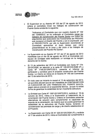 . CENTRODE
ARBITRAJE
7_"'1FONllAC1A
g~B UNIVÓERSIDAD
~ CAT J,.ICA
,!-o, DEl PERU
Exp: 565-146-14
/
• El Supervisor en su Asiento N° 120 del 27 de agosto de 2013
reitera al contratista iniciar los trabajos de construcción del
Puente Quilca anotando lo siguiente:
"Indicamos al Contratista que con nuestro Asiento N" 102
del 12/08/2013, se ha ordenado al Contratista iniciar los
trabajos de Construcción del Puente Quilca con todos los
argumentos que sostuvieron los Funcionarios de PROVIAS
que revisaron el Diseño del Puente y con lo expresado por
el PROYECTISTA, por ello la Supervisión recomienda al
Contratista aprovechar el buen tiempo que viene
presentándose en la zona y dar inicio a los trabajos de
Construcción del Puente Rio Quilca".
• La Supervisión en su Asiento N° 121 del 27 de agosto de 2013
manifiesta que el día 26 de agosto de 2013 el Contratista con
equipo de sondajes está realizando un sondaje en la margen
derecha del rio Quilca.
• El 13 de setiembre del 2013 el Contratista con Carta N° 174-
2013/CVQM, en atención a la carta N° 128-2013/S.DQM (P) y
Carta N° 1148-2013/MTC/20.5, presenta el Informe de
perforación y sondeos para el proyecto constructivo del Puente
Quilca. Lo mismo se indica en el Asiento N° 140 del Contratista
del 13 de setiembre de 2013.
• En todo caso se iniciaría la causal el 13 de setiembre del 2013,
ya que ellos aducen que se ven impedidos de CONTINUAR CON
LA EJECUCION DE LOS TRABAJOS DEL PUENTE QUILCA,
según estuvo previsto en el expediente técnico, ya que no existe
forma de garantizar la estabilidad de tan importante estructura.
• La Entidad con Carta W 1387-2013/MTC/20.5, recibida el 16 de
octubre de 2013, indica a la Supervisión el tratamiento de la
cimentación del Puente Quilca y ordena al Contratista presentar
alternativas de solución para complementar la capacidad de
soporte de la cimentación, de manera que se pueda garantizar la
estabilidad de la estructura del Puente Quilca, teniendo en
consideración las premisas de carga y de diseño establecidos en
el Proyecto.
• La Supervisión con Carta CE N° 220-2013/S.DQM (P) y recibida
el17 de octubre de 2013, indica al Contratista dar cumplimiento a
32
~-- __ o - ~.~~~~~~-
~-~~~~~~~~~~~--- _. ~ - - -~~~~~~~~~~-
 