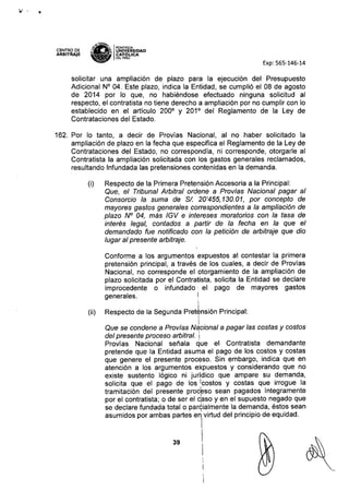 y.
CENTRO DE
ARBITRAJE
~1.tN(!tI
l7~ IPONTIfiCIA
,~~ UNIVERSIDAD
~ CAT6~ICA
DEL PERU
Exp: 565-146-14
solicitar una ampliación de plazo para la ejecución del Presupuesto
Adicional N° 04. Este plazo, indica la Entidad, se cumplió el 08 de agosto
de 2014 por lo que, no habiéndose efectuado ninguna solicitud al
respecto, el contratista no tiene derecho a ampliación por no cumplir con lo
establecido en el artículo 2000
y 2010
del Reglamento de la Ley de
Contrataciones del Estado.
162. Por lo tanto, a decir de Provías Nacional, al no haber solicitado la
ampliación de plazo en la fecha que especifica el Reglamento de la Ley de
Contrataciones del Estado, no correspondía, ni corresponde, otorgarle al
Contratista la ampliación solicitada con los gastos generales reclamados,
resultando Infundada las pretensiones contenidas en la demanda.
(i) Respecto de la Primera Pretensión Accesoria a la Principal:
Que, el Tribunal Arbitral ordene a Pro vías Nacíonal pagar al
Consorcio la suma de SI. 20'455,130.01, por concepto de
mayores gastos generales correspondientes a la ampliación de
plazo N° 04, más IGV e intereses moratorias con la tasa de
interés legal, contados a partír de la fecha en la que el
demandado fue notificado con la petición de arbitraje que día
lugar al presente arbitraje.
39
Conforme a los argumentos expuestos al contestar la primera
pretensión principal, a través de los cuales, a decir de Provías
Nacional, no corresponde el otorgamiento de la ampliación de
plazo solicitada por el Contratista, solicita la Entidad se declare
improcedente o infundado' el pago de mayores gastos
generales. I
Respecto de la Segunda Pret¿nsión Principal:
I,,
Que se condene a Provías Nacional a pagar las costas y costos
del presente proceso arbitral. i
Provías Nacional señala que el Contratista demandante
pretende que la Entidad asuma el pago de los costos y costas
que genere el presente proceso. Sin embargo, indica que en
atención a los argumentos expuestos y considerando que no
existe sustento lógico ni juridico que ampare su demanda,
solicita que el pago de los Icostos y costas que irrogue la
tramitación del presente proc~so sean pagados íntegramente
por el contratista; o de ser el c:aso y en el supuesto negado que
se declare fundada total o parcialmente la demanda, éstos sean
asumidos por ambas partes en;virtud del principio de equidad.
I
I

(ii)
 