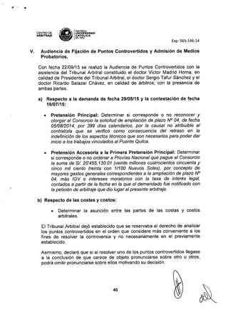 ~ ,. '.
CENTRO DE
ARBITRAJE
I)
~Wf.E:
ti ..: PONnACIA
" ¡¡¡ IUNIV.ERSIDAD
"'" CATOl-ICA
~ DELPERU
Exp: 565-146-14
V. Audiencia de Fijación de Puntos Controvertidos y Admisión de Medios
Probatorios.
Con fecha 22/09/15 se realizó la Audiencia de Puntos Controvertidos con la
asistencia del Tribunal Arbitral constituido el doctor Víctor Madrid Horna, en
calidad de Presidente del Tribunal Arbitral, el doctor Sergio Tafur Sánchez y el
doctor Ricardo Salazar Chávez, en calidad de árbitros; con la presencia de
ambas partes.
a) Respecto a la demanda de fecha 29/05/15 y la contestación de fecha
16/07/15:
• Pretensión Principal: Determinar si corresponde o no reconocer y
otorgar al Consorcio la solicitud de ampliación de plazo N° 04, de fecha
05/08/2014, por 399 dias calendarios, por la causal no atribuible al
contratista que se verificó como consecuencia del retraso en la
indefinición de los aspectos técnicos que son necesarios para poder dar
inicio a los trabajos vinculados al Puente Quilca.
• Pretensión Accesoria a la Primera Pretensión Principal: Determinar
si corresponde o no ordenar a Pro vías Nacional que pague al Consorcio
la suma de SI. 20'455,130.01 (veinte millones cuatrocientos cincuenta y
cinco mil ciento treinta con 1/100 Nuevos Soles), por concepto de
mayores gastos generales correspondientes a la ampliación de plazo N°
04, más IGV e intereses moratorias con la tasa de interés legal,
contados a partir de la fecha en la que el demandado fue notificado con
la petición de arbitraje que dio lugar al presente arbitraje.
b) Respecto de las costas y costos:
• Determinar la asunción entre las partes de las costas y costos
arbitrales.
El Tribunal Arbitral dejó establecido que se reservaba el derecho de analizar
los puntos controvertidos en el orden que considere más conveniente a los
fines de resolver la controversia y no necesariamente en el previamente
establecido.
Asimismo, declaró que si al resolver uno de los puntos controvertidos llegase
a la conclusión de que carece de objeto pronunciarse sobre otro u otros,
podrá omitir pronunciarse sobre ellos motivando su decisión.
40
 
