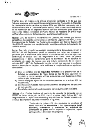 CENTRO DE
ARBITRAJE
~1tN~ _
.$':~<F, IPONTIFICIA
•..
~t¡ UNIVERSIDAD
~ CAT6pCA
DEL PERU
Exp: 565-146-14
Cuarto: Que, en relación a la primera pretensión planteada a fin de que este
Tribunal reconozca y otorgue al Consorcio la Solicitud de Ampliación de Plazo No.
04, presentada con fecha 05 de agosto de 2014, por 399 días calendarios, por la
causal no atribuible al Contratista que se verificó como consecuencia del retraso
en la indefinición de los aspectos técnicos que son necesarios para poder dar
inicio a los trabajos vinculados al Puente Quilca, es necesario en primer lugar
calificar el cumplimiento de los requisitos que la ley aplicable exige;
Quinto: Que, de acuerdo a los términos del Contrato, las normas que resultan
aplicables a la presente controversia son el Decreto Legislativo N" 1017, Ley de
Contrataciones del Estado y su Reglamento, aprobado por Decreto Supremo N°
184-2008-EF, cuestión que ha sido también recogida en el Acta de Instalación del
Tribunal Arbitral;
Sexto: Que, tal y como lo ha señalado correctamente la demandante, si bien el
articulo 2000
del Reglamento prevé las causales que deben ser invocadas y
probadas por el contratista para solicitar la ampliación del plazo de ejecución
contractual, el artículo 2010
del Reglamento a su turno, prevé los plazos,
procedimiento y demás condiciones para la tramitación de la solicitud de
ampliación de plazo, eje manera que una lectura concordada de los citados
artículos 2000
y 2010
del Reglamento, permite concluir que para que proceda una
solicitud de ampliación de plazo, debe verificarse el cumplimiento de las siguientes
condiciones:
a) Que se cumplan con los requisitos formales: i) la presentación de la
Solicitud de Ampliación de Plazo dentro de los 15 días siguientes de
concluido el hecho invocado y ii) las anotaciones en el Cuaderno de Obra
del inicio y fin de la causal);
b) Que se configure alguna de las causales previstas en el artículo 200 del
Reglamento;
c) Que la causal invocada modifique la ruta crítica del programa de ejecución
de obra vigente;
d) Que el plazo adicional resulte necesario para la culminación de la obra.
Sétimo: Que, Provías Nacional al momento de contestar la demanda, en su
escrito de fecha 16 de julio de 2015, invocó el antes citado Artículo 2010
del
Reglamento de la Ley de Contrataciones y Adquisiciones del Estado, respecto a la
solicitud de ampliación de plazo destacando lo siguiente:
"Dentro de los quince (15) dias siguientes de concluido el
hecho invocado, el contratista o su representante legal
solicitará, cuantificará y sustentará su solicitud de
ampliación de plazo ante el inspector o supervisor, según
corresponda ..." (El énfasis es agregado)
44
 