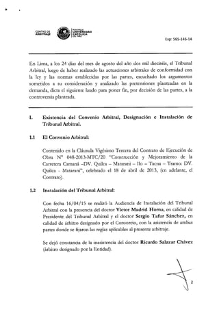 ,
CENTRO DE
ARBITRAJE
*.'i.H~
~a
I PONTlACIA
'" ¡¡. UNIVÓERSIDAD
• " CAT ~ICA
~ DELPERU
Exp: 565-146-14
En Lima, a los 24 días del mes de agosto del año dos mil dieciséis, el Tribunal
Arbitral, luego de haber realizado las actuaciones arbitrales de conformidad con
la ley y las normas establecidas por las partes, escuchado los argumentos
sometidos a su consideración y analizado las pretensiones planteadas en la
demanda, dicta el siguiente laudo para poner fin, por decisión de las partes, a la
controversia planteada.
I. Existencia del Convenio Arbitral, Designación e Instalación de
Tribunal Arbitral.
1.1 El Convenio Arbitral:
Contenido en la Cláusula Vigésimo Tercera del Contrato de Ejecución de
Obra N° 048-2013-MTC/20 "Construcción y Mejoramiento de la
Carretera Camaná -DY. Quilca - Matarani - no - Tacna - Tramo: DY.
Quilca - Matarani", celebrado el 18 de abril de 2013, (en adelante, el
Contrato).
1.2 Instalación del Tribunal Arbitral:
Con fecha 16/04/15 se realizó la Audiencia de Instalación del Tribunal
Arbitral con la presencia del doctor Víctor Madrid Roma, en calidad de
Presidente del Tribunal Arbitral y el doctor" Sergio Tafur Sánchez, en
calidad de árbitro designado por el Consorcio, con la asistencia de ambas
partes donde se fijaron las reglas aplicables al presente arbitraje.
Se dejó constancia de la inasistencia del doctor Ricardo Salazar Chávez
(árbitro designado por la Entidad).
2
 