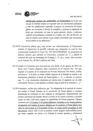 "
CENTRO DE
ARBITRAJE
~1tH~
s~ IPONTIFICIA
'M.l:!ll~ UNIVÓERSIDAD
~ CAT ~ICA
DEL PERU
Exp: 565-146-14
atraso por causas no atribuibJes al Contradsta, por lo que una
vez que la Entidad cumpla con respondersobre las observacionesplanteadas
y sobre las modificaciones requeridas al prqyecto de construcción del Puente
Qui!ca, nos reservamosel derechode cuantificary sustentar la ampliación de
plazo que corresponda, así como los gastos generales directos e indirectos,
conformeal procedimiento establecidoen el mismo Art. 201 del RLCE, así
comolos mqyores costosdirectosen que venimos incurriendo comoconsecuencia
de esta demora en las definiciones."
3.2.18 El Consorcio refiere que, tras revisar sus observaciones, el Proyectista
remitió al Supervisor la posible solución que propotÚa, la cual les fue
comunicada mediante la Carta No. 047-2013/SDQM(P). La propuesta al
defecto técnico que advirtió el Consorcio, consistía en "(oo.j mejorar la
resistencia del suelo con metodologíaJet Grouting (. ..j", tal y como obra inscrito
en el Asiento No. 89 del Cuaderno de Obra.
3.2.19 Añade el Consorcio que nuevamente, con fecha 10 de agosto de 2013 (es
decir, casi 3 meses después), dejó constancia en el Asiento No. 101 que
seguían a la espera de la respuesta de Provías NacionaL De hecho, señala,
precisaron: tIa lafecha, no hemos recibido respuesta de la Entidad en relacióna las
observacionesplanteadas al diseño del Puente Qui!Ca (. ..jl!, Y además se precisó
que "(oo.j las observacionesplanteadas por nuestra área de ingeniería son de orden
estrictamente Técnicosy están referidasal evidenteriesgodefalla de la estructura (. ..). "
3.2.20 Asimismo, señala que indicaron que "en salvaguarda de la inversión de recursos
que realiza el Estado Peruano, en la construcción del Puente Qui!ca se considera
fundamental la realización de una campaña de investigaciones complementarias que
permita caracterizarpor métodos directosel terreno en los estratos resistentesy asípoder
contar con datos realespara asegurar la con
fiabilidad del Diseño propuesto. Dejamos
constancia que el Consorcio Vial Qui!ca-Matarani. basándose en las buenasprácticas
de ingeniería vial establecede manera d~finitiva que de construirseel Puente Qui!Catal]
como ha sido previsto en el Expediente Técnico. no resulta,bosiblegaranti¡,ar la vida
útil,brevista, aspecto sobre el cual no podemos asumir ninguna responsabilidadpuesto
que hemos cumplido con alertar a la Entidad de manera oportuna y debidamente
 