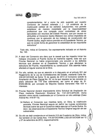 CENTRO DE
ARBITRAJE
,y.1.Of£~
s,D' IPONTIFICIA
;: ~ UNIVÓERSIDAD
• • CAT ~ICA
'Ii!V DEL PERU
Exp: 565-146-14
complementarios, tal y como ha sido sugerido por nuestro
Consorcio de manera reiterada (. ..) La evidencia de la
inadecuada calidad de los estratos subyacentes, nos permite
establecer de manera indubitable por la responsabilidad
profesional que nos compete como contratistas de obras
ejecutadas con recursos del Estado Peruano, que por causas no
atribuibles al Consorcio Quilca Matarani nos vemos impedidos de
continuar con la ejecución de los trabajos de construcción del
Puente Quilca, según estuvo previsto en el Expediente Técnico, ya
que no existe forma de garantizar la estabilidad de tan importante
estructura"
Todo ello, indica el Consorcio, fue expresamente indicado en el Asiento
No. 140.
31. A decir del Consorcio era claro que la causal que les impedía iniciar los
trabajos vinculados al Puente Quilca se mantenía vigente, toda vez que
Provías Nacional no había proporcionado una solución a los defectos
técnicos que obraban en el Expediente Técnico y que afectaban la
estructura del Puente, imposibilitando su construcción. Ello además habla
afectado el regular avance de la Obra.
32. Por ello, señala, es que en atención a lo dispuesto en el artículo 201 del
Reglamento de la Ley de Contrataciones del Estado, mediante Carta No.
239-2013/CVQM de fecha 14 de agosto de 2013 el Consorcio solicitó la
Ampliación de Plazo Parcial No. 02, en la que requiere se les conceda un
plazo adicional de 118 días calendarios, así como el pago de SI.
6'049,386.82, por concepto de Mayores Gastos Generales más IGV e
intereses.
33. Provías Nacional declaró improcedente dicha Solicitud de Ampliación de
Plazo mediante Resolución Directoral No. 1141-2013-MTC/20. Dicha
decisión viene siendo cuestionada por el Consorcio en otro arbitraje (Caso
Arbitral No. 418-97-13).
34. Refiere el Consorcio que mientras tanto, en Obra, la indefinición
persistía, Provías Nacional seguía sin definir las nuevas condiciones
técnicas sobre las que el Consorcio debía ejecutar el Puente Quilca. Es
decir, las observaciones al Expediente Técnico Original seguían sin ser
subsanadas.
35. De ello se dejó constancia en el Asiento 210 del Cuaderno de Obra, indica.
Así también en las Cartas Nos. 174-2013/CVWM y 202-2013/CVQM del 12
y 27 de setiembre de 2013, respectivamente.
9
 