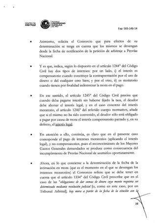 CENTRO DE
ARBITRAJE
,,'I'tH~
"~a
IPONTIACIA
.... ~ UNIVERSIDAD
~ CAT6~ICA
OEL PERU
Exp: 565-146-14
• Asimismo, solicita e! Consorcio que para efectos de su
determinación se tenga en cuenta que los mismos se devengan
desde la fecha de notificación de la petición de arbitraje a Provias
Nacional.
• y es que, indica, según lo dispuesto en e! artículo 1244° de! Código
Civil hay dos tipos de intereses: por un lado, i) el interés es
compensatorio cuando constituye la contraprestación por e! uso de
dinero o de! cualquier otro bien; y por e! otro, ii) es moratoria
cuando tienen por finalidad indemnizar la mora en el pago.
• En ese sentido, el artículo 1245° de! Código Civil precisa que
cuando deba pagarse interés sin haberse fijado la tasa, el deudor
debe abonar el interés legal, y en e! caso concreto del interés
moratoria, e! artículo 1246° de! referido cuerpo normativo, añade
que si e! mismo no ha sido convenido, e! deudor sólo está obligado
a pagar por causa de mora e! interés compensatorio pactado y, en su
defecto, e! interés legal.
• En atención a ello, continúa, es claro que en e! presente caso
corresponde el pago de intereses moratorias (aplicando el interés
legal), y no compensatorios, pues el reconocimiento de los Mayores
Gastos Generales demandados se produce como consecuencia de!
incumplimiento de Provias Nacional de asumirlos oportunamente.
• Ahora, en lo que concierne a la determinación de la fecha de la
intimación en mora (que es el momento en e! que se devengan los
intereses moratorias) e! Consorcio refiere que se debe tener en
cuenta que el artículo 1334° de! Código Civil prescribe que en e!
caso de las "obligacionesde dar sumas de dinero c!!J0monto requiera ser
determinadomediante resolución
judicial [o, como en este caso, por un
Tribunal Arbitral], hay mora a partir de la fecha de la citación con t.
 
