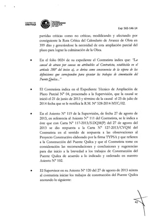 CENTRO DE
ARBITRAJE
~,ENr!t<r
~ IPONTIACIA
"M.lIl.l~ UNIVERSIDAD
~ CAT6pCA
~ OELPERU
Exp: 565-146-14
partidas criticas como no críticas; modificando y afectando por
consiguiente la Ruta Crítica del Calendario de Avance de Obra en
399 días y generándose la necesidad de esta ampliación parcial del
plazo para lograr la culminación de la Obra.
• En el folio 0024 de su expediente el Contratista indica que: "La
causal de atraso por causas no atribuibles al Contratista, establecidaen el
artículo 2000
del inciso a), se deriva como consecuenciade la espera de las
definicionesque correspondenpara o/ecutar los trabajos de cimentación del
PuenteQuilca... "
• El Contratista indica en el Expediente Técnico de Ampliación de
Plazo Parcial N° 04, presentado a la Supervisión, que la causal se
inició e121 de junio de 2013 y término de la causal el 25 de julio de
2014 fecha que se le notifica la R.M. N° 528-2014-MTC/02.
• En el Asiento N° 119 de la Supervisión, de fecha 27 de agosto de
2013, en referencia al Asiento N° 111 del Contratista, se le indica a
éste que con Carta N° 117-2013/S.DQM(p) del 27 de agosto del
2013 se dio respuesta a la Carta N° 127-2013/CVQM del
Contratista en el sentido de respuesta a las observaciones al
Proyecto Constructivo elaborado por la firma TYPSA y que refieren
a la Construcción del Puente Quilca y que el Contratista tome en
consideración las recomendaciones y conclusiones y sugerencias
para dar inicio a la brevedad a los trabajos de Construcción del
Puente Quilca de acuerdo a lo indicado y ordenado en nuestro
Asiento N° 102.
• El Supervisor en su Asiento N° 120 del 27 de agosto de 2013 reitera
al contratista iniciar los trabajos de construcción del Puente Quilca
anotando lo siguiente:
 