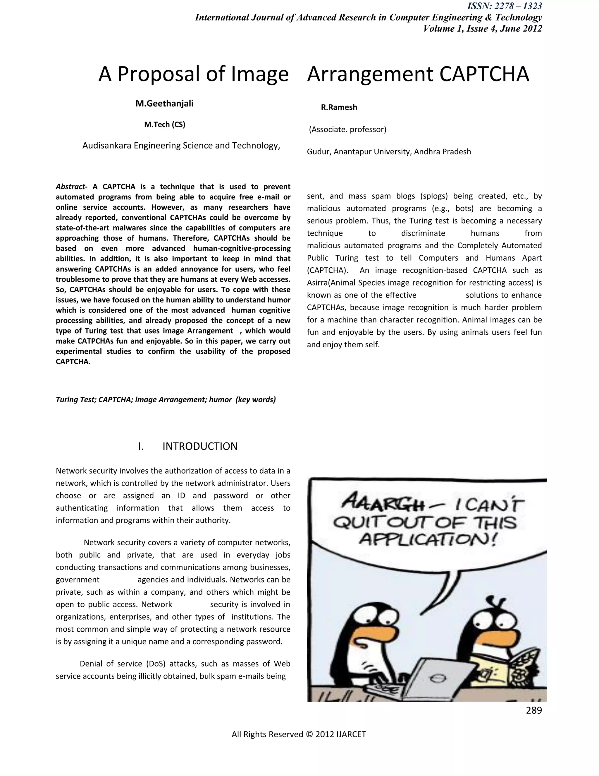 ISSN: 2278 – 1323
                                          International Journal of Advanced Research in Computer Engineering & Technology
                                                                                              Volume 1, Issue 4, June 2012




            A Proposal of Image Arrangement CAPTCHA
                       M.Geethanjali                                      R.Ramesh
                            M.Tech (CS)
                                                                       (Associate. professor)
       Audisankara Engineering Science and Technology,
                                                                       Gudur, Anantapur University, Andhra Pradesh


Abstract- A CAPTCHA is a technique that is used to prevent
automated programs from being able to acquire free e-mail or           sent, and mass spam blogs (splogs) being created, etc., by
online service accounts. However, as many researchers have             malicious automated programs (e.g., bots) are becoming a
already reported, conventional CAPTCHAs could be overcome by           serious problem. Thus, the Turing test is becoming a necessary
state-of-the-art malwares since the capabilities of computers are
                                                                       technique       to       discriminate        humans         from
approaching those of humans. Therefore, CAPTCHAs should be
based on even more advanced human-cognitive-processing                 malicious automated programs and the Completely Automated
abilities. In addition, it is also important to keep in mind that      Public Turing test to tell Computers and Humans Apart
answering CAPTCHAs is an added annoyance for users, who feel           (CAPTCHA). An image recognition-based CAPTCHA such as
troublesome to prove that they are humans at every Web accesses.       Asirra(Animal Species image recognition for restricting access) is
So, CAPTCHAs should be enjoyable for users. To cope with these
                                                                       known as one of the effective              solutions to enhance
issues, we have focused on the human ability to understand humor
which is considered one of the most advanced human cognitive           CAPTCHAs, because image recognition is much harder problem
processing abilities, and already proposed the concept of a new        for a machine than character recognition. Animal images can be
type of Turing test that uses image Arrangement , which would          fun and enjoyable by the users. By using animals users feel fun
make CATPCHAs fun and enjoyable. So in this paper, we carry out        and enjoy them self.
experimental studies to confirm the usability of the proposed
CAPTCHA.



Turing Test; CAPTCHA; image Arrangement; humor (key words)




                       I.       INTRODUCTION

Network security involves the authorization of access to data in a
network, which is controlled by the network administrator. Users
choose or are assigned an ID and password or other
authenticating information that allows them access to
information and programs within their authority.

         Network security covers a variety of computer networks,
both public and private, that are used in everyday jobs
conducting transactions and communications among businesses,
government               agencies and individuals. Networks can be
private, such as within a company, and others which might be
open to public access. Network               security is involved in
organizations, enterprises, and other types of institutions. The
most common and simple way of protecting a network resource
is by assigning it a unique name and a corresponding password.

       Denial of service (DoS) attacks, such as masses of Web
service accounts being illicitly obtained, bulk spam e-mails being


                                                                                                                                    289

                                                  All Rights Reserved © 2012 IJARCET
 