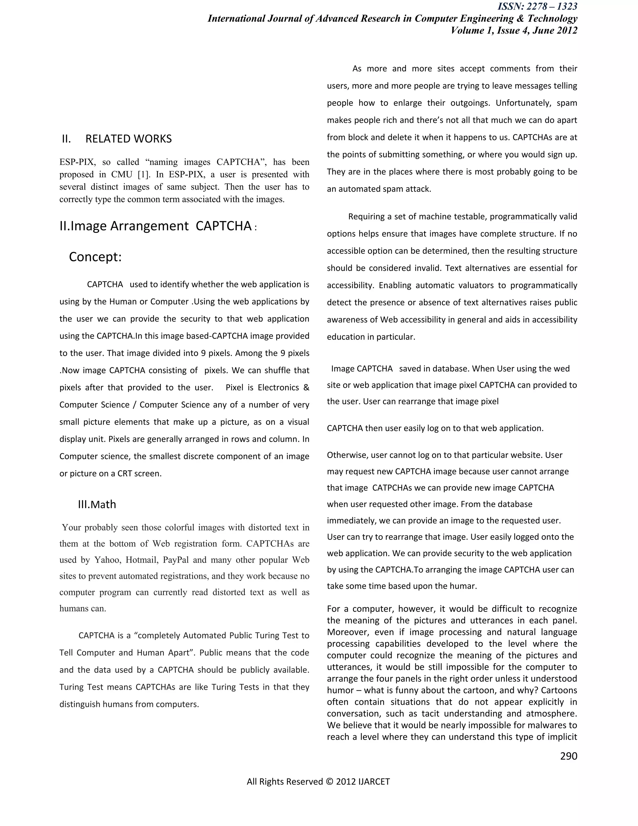 ISSN: 2278 – 1323
                                       International Journal of Advanced Research in Computer Engineering & Technology
                                                                                           Volume 1, Issue 4, June 2012


                                                                           As more and more sites accept comments from their
                                                                     users, more and more people are trying to leave messages telling
                                                                     people how to enlarge their outgoings. Unfortunately, spam
                                                                     makes people rich and there’s not all that much we can do apart

II.    RELATED WORKS                                                 from block and delete it when it happens to us. CAPTCHAs are at
                                                                     the points of submitting something, or where you would sign up.
ESP-PIX, so called “naming images CAPTCHA”, has been
proposed in CMU [1]. In ESP-PIX, a user is presented with            They are in the places where there is most probably going to be
several distinct images of same subject. Then the user has to        an automated spam attack.
correctly type the common term associated with the images.
                                                                          Requiring a set of machine testable, programmatically valid
II.Image Arrangement CAPTCHA :                                       options helps ensure that images have complete structure. If no
                                                                     accessible option can be determined, then the resulting structure
  Concept:
                                                                     should be considered invalid. Text alternatives are essential for
        CAPTCHA used to identify whether the web application is      accessibility. Enabling automatic valuators to programmatically
using by the Human or Computer .Using the web applications by        detect the presence or absence of text alternatives raises public
the user we can provide the security to that web application         awareness of Web accessibility in general and aids in accessibility
using the CAPTCHA.In this image based-CAPTCHA image provided         education in particular.
to the user. That image divided into 9 pixels. Among the 9 pixels
.Now image CAPTCHA consisting of pixels. We can shuffle that          Image CAPTCHA saved in database. When User using the wed

pixels after that provided to the user.    Pixel is Electronics &    site or web application that image pixel CAPTCHA can provided to

Computer Science / Computer Science any of a number of very          the user. User can rearrange that image pixel

small picture elements that make up a picture, as on a visual
                                                                     CAPTCHA then user easily log on to that web application.
display unit. Pixels are generally arranged in rows and column. In
Computer science, the smallest discrete component of an image        Otherwise, user cannot log on to that particular website. User
or picture on a CRT screen.                                          may request new CAPTCHA image because user cannot arrange
                                                                     that image CATPCHAs we can provide new image CAPTCHA
      III.Math                                                       when user requested other image. From the database
                                                                     immediately, we can provide an image to the requested user.
Your probably seen those colorful images with distorted text in
                                                                     User can try to rearrange that image. User easily logged onto the
them at the bottom of Web registration form. CAPTCHAs are
                                                                     web application. We can provide security to the web application
used by Yahoo, Hotmail, PayPal and many other popular Web
                                                                     by using the CAPTCHA.To arranging the image CAPTCHA user can
sites to prevent automated registrations, and they work because no
                                                                     take some time based upon the humar.
computer program can currently read distorted text as well as
humans can.                                                          For a computer, however, it would be difficult to recognize
                                                                     the meaning of the pictures and utterances in each panel.
      CAPTCHA is a “completely Automated Public Turing Test to       Moreover, even if image processing and natural language
                                                                     processing capabilities developed to the level where the
Tell Computer and Human Apart”. Public means that the code           computer could recognize the meaning of the pictures and
and the data used by a CAPTCHA should be publicly available.         utterances, it would be still impossible for the computer to
                                                                     arrange the four panels in the right order unless it understood
Turing Test means CAPTCHAs are like Turing Tests in that they        humor – what is funny about the cartoon, and why? Cartoons
distinguish humans from computers.                                   often contain situations that do not appear explicitly in
                                                                     conversation, such as tacit understanding and atmosphere.
                                                                     We believe that it would be nearly impossible for malwares to
                                                                     reach a level where they can understand this type of implicit
                                                                                                                                   290

                                                 All Rights Reserved © 2012 IJARCET
 