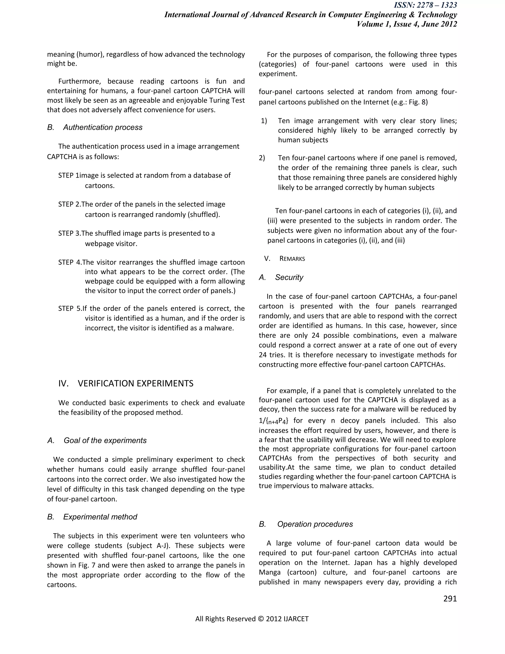 ISSN: 2278 – 1323
                                       International Journal of Advanced Research in Computer Engineering & Technology
                                                                                           Volume 1, Issue 4, June 2012


meaning (humor), regardless of how advanced the technology              For the purposes of comparison, the following three types
might be.                                                            (categories) of four-panel cartoons were used in this
                                                                     experiment.
   Furthermore, because reading cartoons is fun and
entertaining for humans, a four-panel cartoon CAPTCHA will           four-panel cartoons selected at random from among four-
most likely be seen as an agreeable and enjoyable Turing Test        panel cartoons published on the Internet (e.g.: Fig. 8)
that does not adversely affect convenience for users.
                                                                     1)      Ten image arrangement with very clear story lines;
B.    Authentication process                                                 considered highly likely to be arranged correctly by
                                                                             human subjects
   The authentication process used in a image arrangement
CAPTCHA is as follows:                                               2)      Ten four-panel cartoons where if one panel is removed,
                                                                             the order of the remaining three panels is clear, such
     STEP 1image is selected at random from a database of                    that those remaining three panels are considered highly
             cartoons.                                                       likely to be arranged correctly by human subjects

     STEP 2.The order of the panels in the selected image
             cartoon is rearranged randomly (shuffled).                       Ten four-panel cartoons in each of categories (i), (ii), and
                                                                          (iii) were presented to the subjects in random order. The
     STEP 3.The shuffled image parts is presented to a                    subjects were given no information about any of the four-
             webpage visitor.                                             panel cartoons in categories (i), (ii), and (iii)

     STEP 4.The visitor rearranges the shuffled image cartoon         V.      REMARKS
             into what appears to be the correct order. (The
             webpage could be equipped with a form allowing          A.     Security
             the visitor to input the correct order of panels.)
                                                                       In the case of four-panel cartoon CAPTCHAs, a four-panel
     STEP 5.If the order of the panels entered is correct, the       cartoon is presented with the four panels rearranged
             visitor is identified as a human, and if the order is   randomly, and users that are able to respond with the correct
             incorrect, the visitor is identified as a malware.      order are identified as humans. In this case, however, since
                                                                     there are only 24 possible combinations, even a malware
                                                                     could respond a correct answer at a rate of one out of every
                                                                     24 tries. It is therefore necessary to investigate methods for
                                                                     constructing more effective four-panel cartoon CAPTCHAs.

     IV. VERIFICATION EXPERIMENTS
                                                                        For example, if a panel that is completely unrelated to the
     We conducted basic experiments to check and evaluate            four-panel cartoon used for the CAPTCHA is displayed as a
     the feasibility of the proposed method.                         decoy, then the success rate for a malware will be reduced by
                                                                     1/{n+4P4} for every n decoy panels included. This also
                                                                     increases the effort required by users, however, and there is
A.    Goal of the experiments                                        a fear that the usability will decrease. We will need to explore
                                                                     the most appropriate configurations for four-panel cartoon
  We conducted a simple preliminary experiment to check              CAPTCHAs from the perspectives of both security and
whether humans could easily arrange shuffled four-panel              usability.At the same time, we plan to conduct detailed
cartoons into the correct order. We also investigated how the        studies regarding whether the four-panel cartoon CAPTCHA is
level of difficulty in this task changed depending on the type       true impervious to malware attacks.
of four-panel cartoon.

B.    Experimental method
                                                                     B.      Operation procedures
  The subjects in this experiment were ten volunteers who
were college students (subject A-J). These subjects were               A large volume of four-panel cartoon data would be
presented with shuffled four-panel cartoons, like the one            required to put four-panel cartoon CAPTCHAs into actual
shown in Fig. 7 and were then asked to arrange the panels in         operation on the Internet. Japan has a highly developed
the most appropriate order according to the flow of the              Manga (cartoon) culture, and four-panel cartoons are
cartoons.                                                            published in many newspapers every day, providing a rich

                                                                                                                                     291

                                                 All Rights Reserved © 2012 IJARCET
 