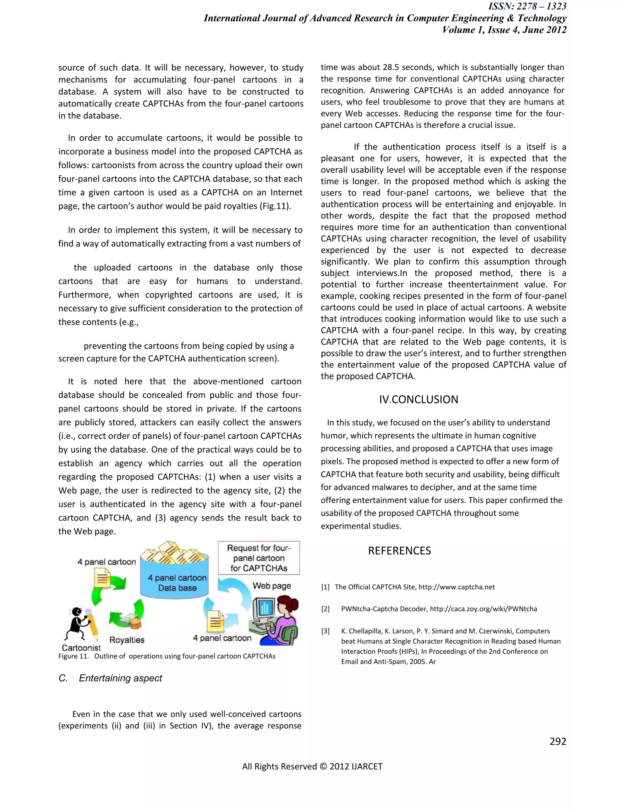 ISSN: 2278 – 1323
                                            International Journal of Advanced Research in Computer Engineering & Technology
                                                                                                Volume 1, Issue 4, June 2012


source of such data. It will be necessary, however, to study              time was about 28.5 seconds, which is substantially longer than
mechanisms for accumulating four-panel cartoons in a                      the response time for conventional CAPTCHAs using character
database. A system will also have to be constructed to                    recognition. Answering CAPTCHAs is an added annoyance for
automatically create CAPTCHAs from the four-panel cartoons                users, who feel troublesome to prove that they are humans at
in the database.                                                          every Web accesses. Reducing the response time for the four-
                                                                          panel cartoon CAPTCHAs is therefore a crucial issue.
   In order to accumulate cartoons, it would be possible to
incorporate a business model into the proposed CAPTCHA as                          If the authentication process itself is a itself is a
                                                                          pleasant one for users, however, it is expected that the
follows: cartoonists from across the country upload their own             overall usability level will be acceptable even if the response
four-panel cartoons into the CAPTCHA database, so that each               time is longer. In the proposed method which is asking the
time a given cartoon is used as a CAPTCHA on an Internet                  users to read four-panel cartoons, we believe that the
page, the cartoon’s author would be paid royalties (Fig.11).              authentication process will be entertaining and enjoyable. In
                                                                          other words, despite the fact that the proposed method
   In order to implement this system, it will be necessary to             requires more time for an authentication than conventional
                                                                          CAPTCHAs using character recognition, the level of usability
find a way of automatically extracting from a vast numbers of
                                                                          experienced by the user is not expected to decrease
                                                                          significantly. We plan to confirm this assumption through
    the uploaded cartoons in the database only those
                                                                          subject interviews.In the proposed method, there is a
cartoons that are easy for humans to understand.                          potential to further increase theentertainment value. For
Furthermore, when copyrighted cartoons are used, it is                    example, cooking recipes presented in the form of four-panel
necessary to give sufficient consideration to the protection of           cartoons could be used in place of actual cartoons. A website
these contents (e.g.,                                                     that introduces cooking information would like to use such a
                                                                          CAPTCHA with a four-panel recipe. In this way, by creating
      preventing the cartoons from being copied by using a                CAPTCHA that are related to the Web page contents, it is
                                                                          possible to draw the user’s interest, and to further strengthen
screen capture for the CAPTCHA authentication screen).
                                                                          the entertainment value of the proposed CAPTCHA value of
                                                                          the proposed CAPTCHA.
   It is noted here that the above-mentioned cartoon
database should be concealed from public and those four-
                                                                                           IV.CONCLUSION
panel cartoons should be stored in private. If the cartoons
are publicly stored, attackers can easily collect the answers               In this study, we focused on the user’s ability to understand
(i.e., correct order of panels) of four-panel cartoon CAPTCHAs            humor, which represents the ultimate in human cognitive
by using the database. One of the practical ways could be to              processing abilities, and proposed a CAPTCHA that uses image
establish an agency which carries out all the operation                   pixels. The proposed method is expected to offer a new form of
regarding the proposed CAPTCHAs: (1) when a user visits a                 CAPTCHA that feature both security and usability, being difficult
Web page, the user is redirected to the agency site, (2) the              for advanced malwares to decipher, and at the same time
user is authenticated in the agency site with a four-panel                offering entertainment value for users. This paper confirmed the
                                                                          usability of the proposed CAPTCHA throughout some
cartoon CAPTCHA, and (3) agency sends the result back to
                                                                          experimental studies.
the Web page.

                                                                                        REFERENCES

                                                                          [1] The Official CAPTCHA Site, http://www.captcha.net

                                                                          [2]   PWNtcha-Captcha Decoder, http://caca.zoy.org/wiki/PWNtcha

                                                                          [3]   K. Chellapilla, K. Larson, P. Y. Simard and M. Czerwinski, Computers
                                                                                beat Humans at Single Character Recognition in Reading based Human
                                                                                Interaction Proofs (HIPs), In Proceedings of the 2nd Conference on
Figure 11. Outline of operations using four-panel cartoon CAPTCHAs
                                                                                Email and Anti-Spam, 2005. Ar

C.    Entertaining aspect


    Even in the case that we only used well-conceived cartoons
(experiments (ii) and (iii) in Section IV), the average response
                                                                                                                                                292

                                                       All Rights Reserved © 2012 IJARCET
 