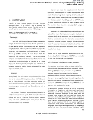 ISSN: 2278 – 1323
                                       International Journal of Advanced Research in Computer Engineering & Technology
                                                                                           Volume 1, Issue 4, June 2012


                                                                           As more and more sites accept comments from their
                                                                     users, more and more people are trying to leave messages telling
                                                                     people how to enlarge their outgoings. Unfortunately, spam
                                                                     makes people rich and there’s not all that much we can do apart

II.    RELATED WORKS                                                 from block and delete it when it happens to us. CAPTCHAs are at
                                                                     the points of submitting something, or where you would sign up.
ESP-PIX, so called “naming images CAPTCHA”, has been
proposed in CMU [1]. In ESP-PIX, a user is presented with            They are in the places where there is most probably going to be
several distinct images of same subject. Then the user has to        an automated spam attack.
correctly type the common term associated with the images.
                                                                          Requiring a set of machine testable, programmatically valid
II.Image Arrangement CAPTCHA :                                       options helps ensure that images have complete structure. If no
                                                                     accessible option can be determined, then the resulting structure
  Concept:
                                                                     should be considered invalid. Text alternatives are essential for
        CAPTCHA used to identify whether the web application is      accessibility. Enabling automatic valuators to programmatically
using by the Human or Computer .Using the web applications by        detect the presence or absence of text alternatives raises public
the user we can provide the security to that web application         awareness of Web accessibility in general and aids in accessibility
using the CAPTCHA.In this image based-CAPTCHA image provided         education in particular.
to the user. That image divided into 9 pixels. Among the 9 pixels
.Now image CAPTCHA consisting of pixels. We can shuffle that          Image CAPTCHA saved in database. When User using the wed

pixels after that provided to the user.    Pixel is Electronics &    site or web application that image pixel CAPTCHA can provided to

Computer Science / Computer Science any of a number of very          the user. User can rearrange that image pixel

small picture elements that make up a picture, as on a visual
                                                                     CAPTCHA then user easily log on to that web application.
display unit. Pixels are generally arranged in rows and column. In
Computer science, the smallest discrete component of an image        Otherwise, user cannot log on to that particular website. User
or picture on a CRT screen.                                          may request new CAPTCHA image because user cannot arrange
                                                                     that image CATPCHAs we can provide new image CAPTCHA
      III.Math                                                       when user requested other image. From the database
                                                                     immediately, we can provide an image to the requested user.
Your probably seen those colorful images with distorted text in
                                                                     User can try to rearrange that image. User easily logged onto the
them at the bottom of Web registration form. CAPTCHAs are
                                                                     web application. We can provide security to the web application
used by Yahoo, Hotmail, PayPal and many other popular Web
                                                                     by using the CAPTCHA.To arranging the image CAPTCHA user can
sites to prevent automated registrations, and they work because no
                                                                     take some time based upon the humar.
computer program can currently read distorted text as well as
humans can.                                                          For a computer, however, it would be difficult to recognize
                                                                     the meaning of the pictures and utterances in each panel.
      CAPTCHA is a “completely Automated Public Turing Test to       Moreover, even if image processing and natural language
                                                                     processing capabilities developed to the level where the
Tell Computer and Human Apart”. Public means that the code           computer could recognize the meaning of the pictures and
and the data used by a CAPTCHA should be publicly available.         utterances, it would be still impossible for the computer to
                                                                     arrange the four panels in the right order unless it understood
Turing Test means CAPTCHAs are like Turing Tests in that they        humor – what is funny about the cartoon, and why? Cartoons
distinguish humans from computers.                                   often contain situations that do not appear explicitly in
                                                                     conversation, such as tacit understanding and atmosphere.
                                                                     We believe that it would be nearly impossible for malwares to
                                                                     reach a level where they can understand this type of implicit
                                                                                                                                   290

                                                 All Rights Reserved © 2012 IJARCET
 