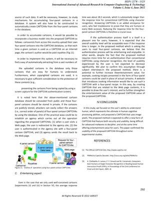 ISSN: 2278 – 1323
                                            International Journal of Advanced Research in Computer Engineering & Technology
                                                                                                Volume 1, Issue 4, June 2012


source of such data. It will be necessary, however, to study              time was about 28.5 seconds, which is substantially longer than
mechanisms for accumulating four-panel cartoons in a                      the response time for conventional CAPTCHAs using character
database. A system will also have to be constructed to                    recognition. Answering CAPTCHAs is an added annoyance for
automatically create CAPTCHAs from the four-panel cartoons                users, who feel troublesome to prove that they are humans at
in the database.                                                          every Web accesses. Reducing the response time for the four-
                                                                          panel cartoon CAPTCHAs is therefore a crucial issue.
   In order to accumulate cartoons, it would be possible to
incorporate a business model into the proposed CAPTCHA as                          If the authentication process itself is a itself is a
                                                                          pleasant one for users, however, it is expected that the
follows: cartoonists from across the country upload their own             overall usability level will be acceptable even if the response
four-panel cartoons into the CAPTCHA database, so that each               time is longer. In the proposed method which is asking the
time a given cartoon is used as a CAPTCHA on an Internet                  users to read four-panel cartoons, we believe that the
page, the cartoon’s author would be paid royalties (Fig.11).              authentication process will be entertaining and enjoyable. In
                                                                          other words, despite the fact that the proposed method
   In order to implement this system, it will be necessary to             requires more time for an authentication than conventional
                                                                          CAPTCHAs using character recognition, the level of usability
find a way of automatically extracting from a vast numbers of
                                                                          experienced by the user is not expected to decrease
                                                                          significantly. We plan to confirm this assumption through
    the uploaded cartoons in the database only those
                                                                          subject interviews.In the proposed method, there is a
cartoons that are easy for humans to understand.                          potential to further increase theentertainment value. For
Furthermore, when copyrighted cartoons are used, it is                    example, cooking recipes presented in the form of four-panel
necessary to give sufficient consideration to the protection of           cartoons could be used in place of actual cartoons. A website
these contents (e.g.,                                                     that introduces cooking information would like to use such a
                                                                          CAPTCHA with a four-panel recipe. In this way, by creating
      preventing the cartoons from being copied by using a                CAPTCHA that are related to the Web page contents, it is
                                                                          possible to draw the user’s interest, and to further strengthen
screen capture for the CAPTCHA authentication screen).
                                                                          the entertainment value of the proposed CAPTCHA value of
                                                                          the proposed CAPTCHA.
   It is noted here that the above-mentioned cartoon
database should be concealed from public and those four-
                                                                                           IV.CONCLUSION
panel cartoons should be stored in private. If the cartoons
are publicly stored, attackers can easily collect the answers               In this study, we focused on the user’s ability to understand
(i.e., correct order of panels) of four-panel cartoon CAPTCHAs            humor, which represents the ultimate in human cognitive
by using the database. One of the practical ways could be to              processing abilities, and proposed a CAPTCHA that uses image
establish an agency which carries out all the operation                   pixels. The proposed method is expected to offer a new form of
regarding the proposed CAPTCHAs: (1) when a user visits a                 CAPTCHA that feature both security and usability, being difficult
Web page, the user is redirected to the agency site, (2) the              for advanced malwares to decipher, and at the same time
user is authenticated in the agency site with a four-panel                offering entertainment value for users. This paper confirmed the
                                                                          usability of the proposed CAPTCHA throughout some
cartoon CAPTCHA, and (3) agency sends the result back to
                                                                          experimental studies.
the Web page.

                                                                                        REFERENCES

                                                                          [1] The Official CAPTCHA Site, http://www.captcha.net

                                                                          [2]   PWNtcha-Captcha Decoder, http://caca.zoy.org/wiki/PWNtcha

                                                                          [3]   K. Chellapilla, K. Larson, P. Y. Simard and M. Czerwinski, Computers
                                                                                beat Humans at Single Character Recognition in Reading based Human
                                                                                Interaction Proofs (HIPs), In Proceedings of the 2nd Conference on
Figure 11. Outline of operations using four-panel cartoon CAPTCHAs
                                                                                Email and Anti-Spam, 2005. Ar

C.    Entertaining aspect


    Even in the case that we only used well-conceived cartoons
(experiments (ii) and (iii) in Section IV), the average response
                                                                                                                                                292

                                                       All Rights Reserved © 2012 IJARCET
 