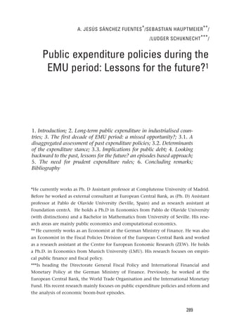 A. JESÚS SÁNCHEZ FUENTES * /SEBASTIAN HAUPTMEIER ** /
                                                         /LUDGER SCHUKNECHT *** /


     Public expenditure policies during the
      EMU period: Lessons for the future?1




1. Introduction; 2. Long-term public expenditure in industrialised coun-
tries; 3. The first decade of EMU period: a missed opportunity?; 3.1. A
disaggregated assessment of past expenditure policies; 3.2. Determinants
of the expenditure stance; 3.3. Implications for public debt; 4. Looking
backward to the past, lessons for the future? an episodes based approach;
5. The need for prudent expenditure rules; 6. Concluding remarks;
Bibliography



*He currently works as Ph. D Assistant professor at Complutense University of Madrid.
Before he worked as external consultant at European Central Bank, as (Ph. D) Assistant
professor at Pablo de Olavide University (Seville, Spain) and as research assistant at
Foundation centrA. He holds a Ph.D in Economics from Pablo de Olavide University
(with distinctions) and a Bachelor in Mathematics from University of Seville. His rese-
arch areas are mainly public economics and computational economics.
** He currently works as an Economist at the German Ministry of Finance. He was also
an Economist in the Fiscal Policies Division of the European Central Bank and worked
as a research assistant at the Centre for European Economic Research (ZEW). He holds
a Ph.D. in Economics from Munich University (LMU). His research focuses on empiri-
cal public finance and fiscal policy.
***Is heading the Directorate General Fiscal Policy and International Financial and
Monetary Policy at the German Ministry of Finance. Previously, he worked at the
European Central Bank, the World Trade Organisation and the International Monetary
Fund. His recent research mainly focuses on public expenditure policies and reform and
the analysis of economic boom-bust episodes.



                                                                           289
 