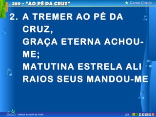 Cantor CristãoCantor Cristão
XIGREJA BATISTA DE TAUÁ 3/8
289 - “AO PÉ DA CRUZ”289 - “AO PÉ DA CRUZ”
2. A TREMER AO PÉ DA
CRUZ,
GRAÇA ETERNA ACHOU-
ME;
MATUTINA ESTRELA ALI
RAIOS SEUS MANDOU-ME
 