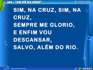 Cantor CristãoCantor Cristão
XIGREJA BATISTA DE TAUÁ 4/8
289 - “AO PÉ DA CRUZ”289 - “AO PÉ DA CRUZ”
SIM, NA CRUZ, SIM, NA
CRUZ,
SEMPRE ME GLORIO,
E ENFIM VOU
DESCANSAR,
SALVO, ALÉM DO RIO.
 