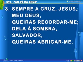 Cantor CristãoCantor Cristão
XIGREJA BATISTA DE TAUÁ 5/8
289 - “AO PÉ DA CRUZ”289 - “AO PÉ DA CRUZ”
3. SEMPRE A CRUZ, JESUS,
MEU DEUS,
QUEIRAS RECORDAR-ME;
DELA À SOMBRA,
SALVADOR,
QUEIRAS ABRIGAR-ME.
 