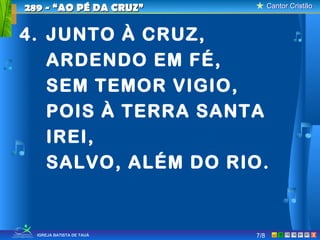 Cantor CristãoCantor Cristão
XIGREJA BATISTA DE TAUÁ 7/8
289 - “AO PÉ DA CRUZ”289 - “AO PÉ DA CRUZ”
4. JUNTO À CRUZ,
ARDENDO EM FÉ,
SEM TEMOR VIGIO,
POIS À TERRA SANTA
IREI,
SALVO, ALÉM DO RIO.
 