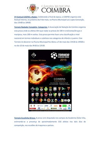 5º Festival CASPAE a Nadar: Celebrando o final de época, o CASPAE organiza este
festival interno, no próximo dia 9 de maio, na Piscina Municipal Luís Lopes Conceição,
das 15h00 às 18h00.
Torneio Nadador Completo- Categorias: A Associação de Natação de Coimbra organiza
esta prova onde os atletas têm que nadar as provas de 100 m crol/costas/bruços e
mariposa, mais 200 m estilos. Esta prova permite fazer uma classificação a nível
nacional em termos individuais e coletivos nas categorias de infantis e juvenis. Este
Torneio irá decorrer na Piscina Municipal Rui Abreu a 9 de maio das 15h30 às 19h00 e
no dia 10 de maio das 9h30 às 12h30.
Torneio Escolinha Briosa: A prova será disputada nos campos da Academia Dolce Vita,
estimando-se a presença de aproximadamente 550 atletas nos dois dias de
competição, nos escalões de traquinas e petizes.
 