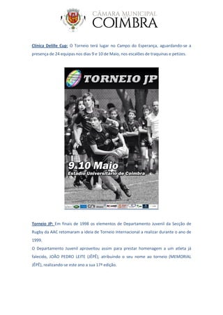 Clínica Delille Cup: O Torneio terá lugar no Campo do Esperança, aguardando-se a
presença de 24 equipas nos dias 9 e 10 de Maio, nos escalões de traquinas e petizes.
Torneio JP: Em finais de 1998 os elementos de Departamento Juvenil da Secção de
Rugby da AAC retomaram a ideia de Torneio Internacional a realizar durante o ano de
1999.
O Departamento Juvenil aproveitou assim para prestar homenagem a um atleta já
falecido, JOÃO PEDRO LEITE (JÊPÊ), atribuindo o seu nome ao torneio (MEMORIAL
JÊPÊ), realizando-se este ano a sua 17ª edição.
 