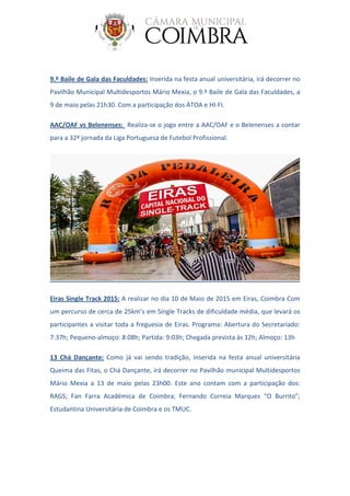 9.º Baile de Gala das Faculdades: Inserida na festa anual universitária, irá decorrer no
Pavilhão Municipal Multidesportos Mário Mexia, o 9.º Baile de Gala das Faculdades, a
9 de maio pelas 21h30. Com a participação dos ÀTOA e HI-FI.
AAC/OAF vs Belenenses: Realiza-se o jogo entre a AAC/OAF e o Belenenses a contar
para a 32ª jornada da Liga Portuguesa de Futebol Profissional.
Eiras Single Track 2015: A realizar no dia 10 de Maio de 2015 em Eiras, Coimbra Com
um percurso de cerca de 25km’s em Single Tracks de dificuldade média, que levará os
participantes a visitar toda a freguesia de Eiras. Programa: Abertura do Secretariado:
7:37h; Pequeno-almoço: 8:08h; Partida: 9:03h; Chegada prevista às 12h; Almoço: 13h
13 Chá Dançante: Como já vai sendo tradição, inserida na festa anual universitária
Queima das Fitas, o Chá Dançante, irá decorrer no Pavilhão municipal Multidesportos
Mário Mexia a 13 de maio pelas 23h00. Este ano contam com a participação dos:
RAGS; Fan Farra Académica de Coimbra; Fernando Correia Marques “O Burrito”;
Estudantina Universitária de Coimbra e os TMUC.
 