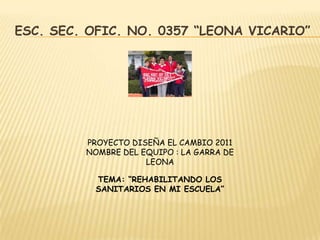 ESC. SEC. OFIC. NO. 0357 “LEONA VICARIO”




         PROYECTO DISEÑA EL CAMBIO 2011
         NOMBRE DEL EQUIPO : LA GARRA DE
                     LEONA

           TEMA: “REHABILITANDO LOS
           SANITARIOS EN MI ESCUELA”
 