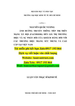 BỘ GIÁO DỤC VÀ ĐÀO TẠO
TRƯỜNG ĐẠI HỌC KINH TẾ TP. HỒ CHÍ MINH
--oo0oo---
NGUYỄN QUỐC VƯƠNG
ẢNH HƯỞNG TRUYỀN THÔNG TIẾP THỊ TRÊN
MẠNG XÃ HỘI (FACEBOOK) ĐẾN GIÁ TRỊ THƯƠNG
HIỆU VÀ SỰ PHẢN HỒI CỦA KHÁCH HÀNG ĐỐI VỚI
CÁC THƯƠNG HIỆU TRANG SỨC TRUNG VÀ CAO
CẤP TẠI VIỆT NAM
Tải miễn phí kết bạn Zalo:0917 193 864
Dịch vụ viết luận văn chất lượng
Website: luanvantrust.com
Zalo/Tele: 0917 193 864
Mail: baocaothuctapnet@gmail.com
LUẬN VĂN THẠC SĨ KINH TẾ
THÀNH PHỐ HỒ CHÍ MINH – NĂM 2019
 